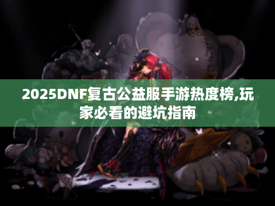 2025DNF复古公益服手游热度榜,玩家必看的避坑指南