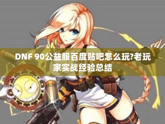 DNF 90公益服百度贴吧怎么玩?老玩家实战经验总结