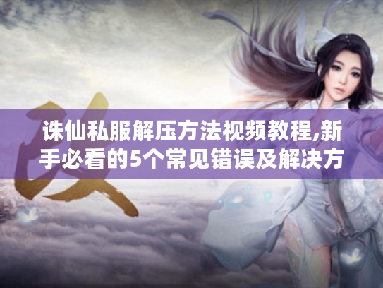 诛仙私服解压方法视频教程,新手必看的5个常见错误及解决方案