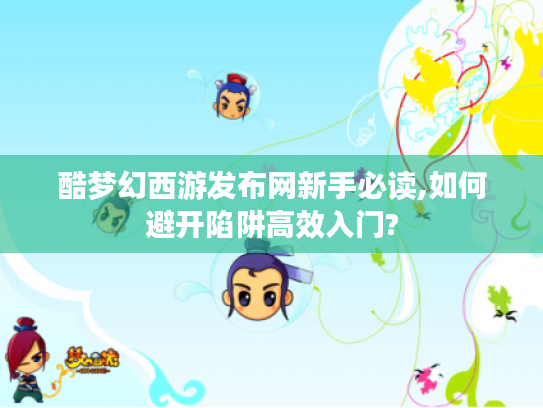 酷梦幻西游发布网新手必读,如何避开陷阱高效入门? 酷梦幻西游发布网新手必读,如何避开陷阱高效入门?