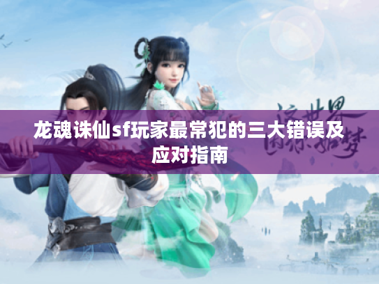 龙魂诛仙sf玩家最常犯的三大错误及应对指南