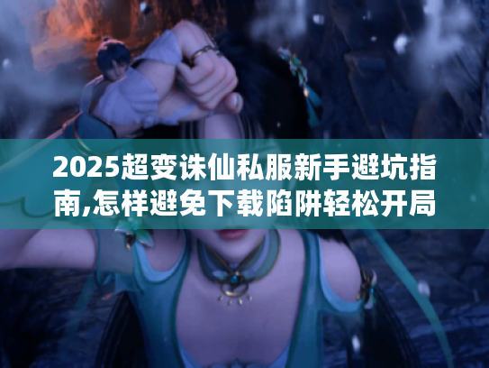 2025超变诛仙私服新手避坑指南,怎样避免下载陷阱轻松开局?