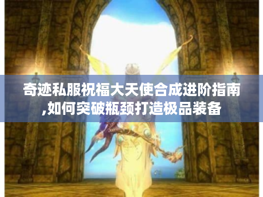 奇迹私服祝福大天使合成进阶指南,如何突破瓶颈打造极品装备