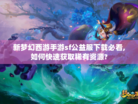 新梦幻西游手游sf公益服下载必看,如何快速获取稀有资源?