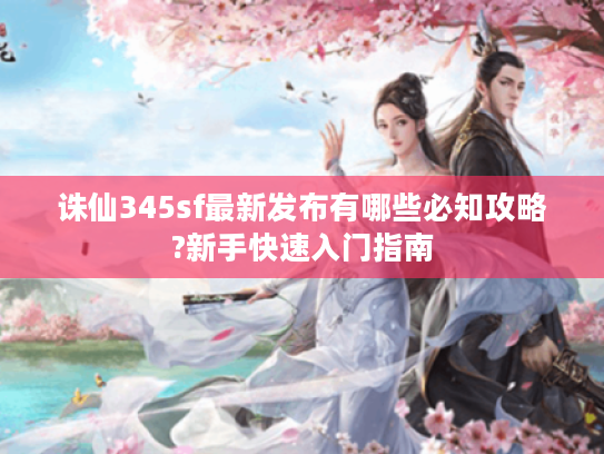 诛仙345sf最新发布有哪些必知攻略?新手快速入门指南