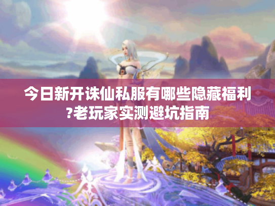 今日新开诛仙私服有哪些隐藏福利?老玩家实测避坑指南