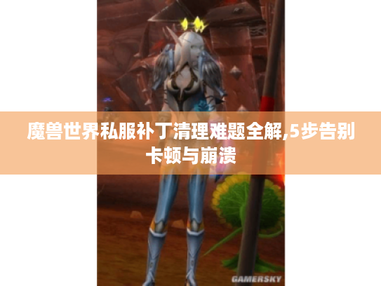 魔兽世界私服补丁清理难题全解,5步告别卡顿与崩溃