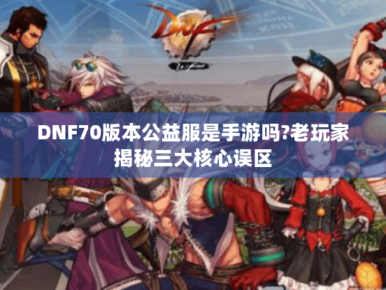 DNF70版本公益服是手游吗?老玩家揭秘三大核心误区 DNF70版本公益服是手游吗?老玩家揭秘三大核心误区