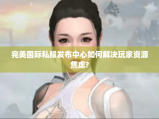完美国际私服发布中心如何解决玩家资源焦虑?
