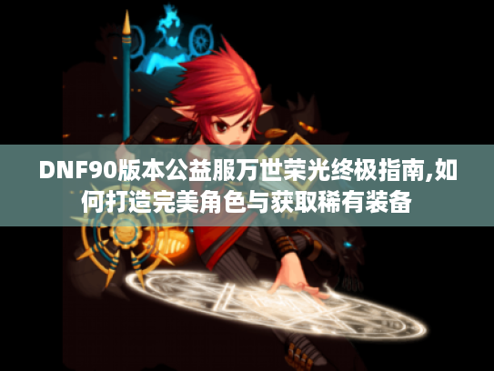 DNF90版本公益服万世荣光终极指南,如何打造完美角色与获取稀有装备