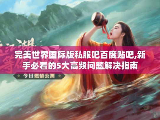 完美世界国际版私服吧百度贴吧,新手必看的5大高频问题解决指南