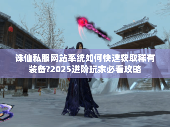 诛仙私服网站系统如何快速获取稀有装备?2025进阶玩家必看攻略