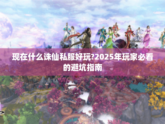 现在什么诛仙私服好玩?2025年玩家必看的避坑指南