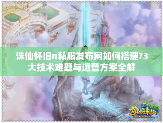 诛仙怀旧n私服发布网如何搭建?3大技术难题与运营方案全解