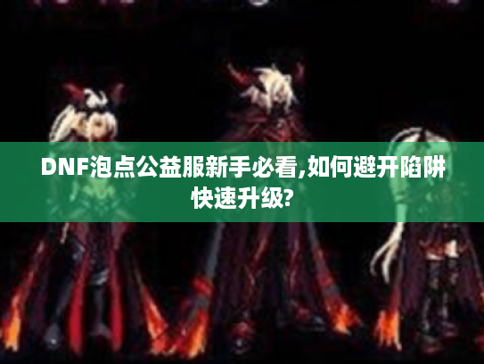 DNF泡点公益服新手必看,如何避开陷阱快速升级? DNF泡点公益服新手必看,如何避开陷阱快速升级?