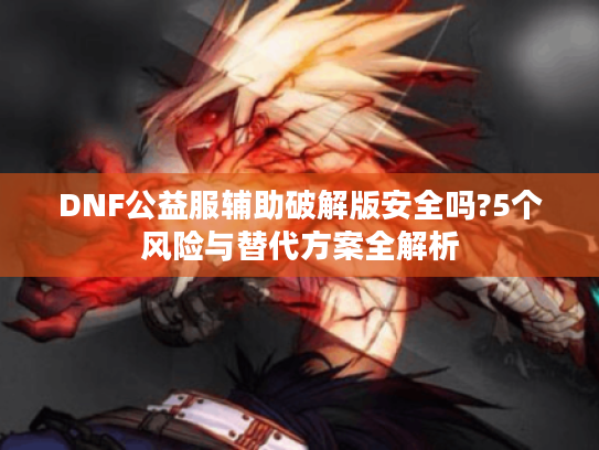 DNF公益服辅助破解版安全吗?5个风险与替代方案全解析 DNF公益服辅助破解版安全吗?5个风险与替代方案全解析