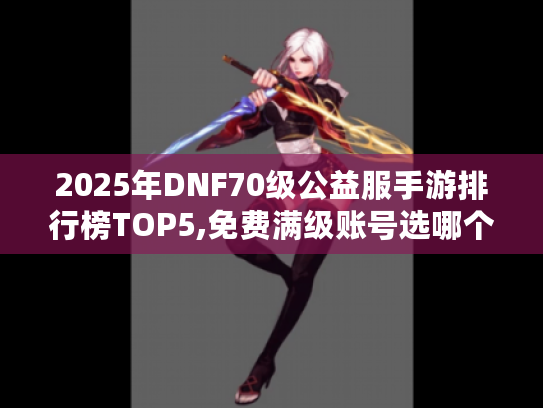 2025年DNF70级公益服手游排行榜TOP5,免费满级账号选哪个? 2025年DNF70级公益服手游排行榜TOP5,免费满级账号选哪个?