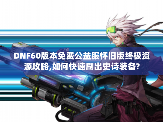 DNF60版本免费公益服怀旧版终极资源攻略,如何快速刷出史诗装备?