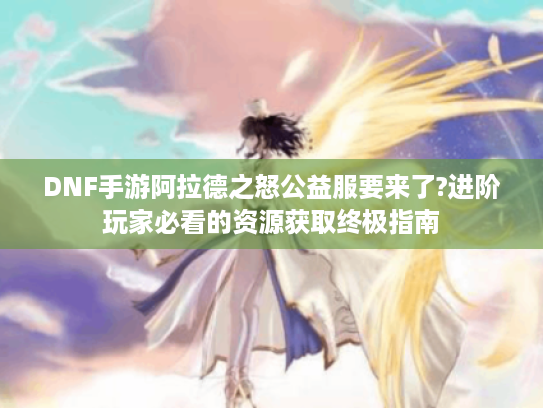 DNF手游阿拉德之怒公益服要来了?进阶玩家必看的资源获取终极指南