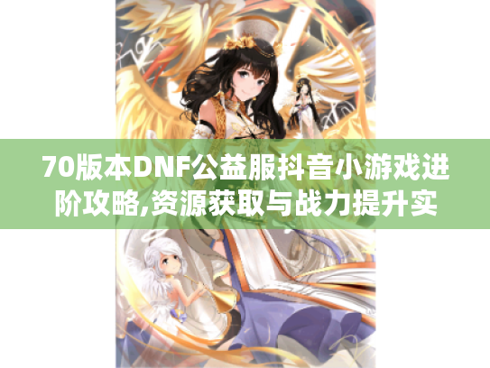 70版本DNF公益服抖音小游戏进阶攻略,资源获取与战力提升实战手册
