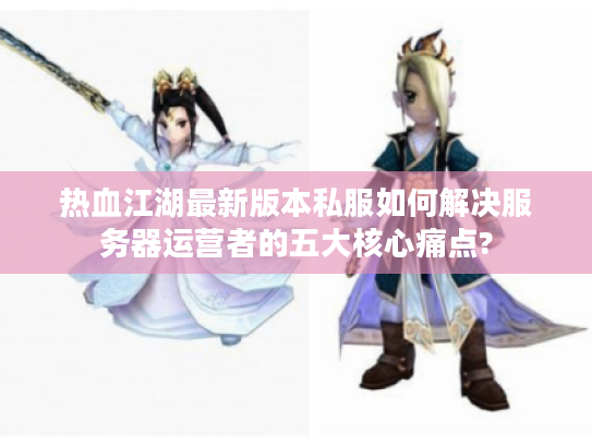 热血江湖最新版本私服如何解决服务器运营者的五大核心痛点?