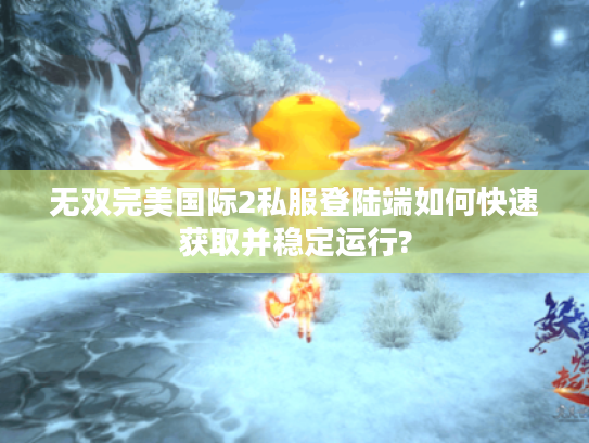 无双完美国际2私服登陆端如何快速获取并稳定运行?