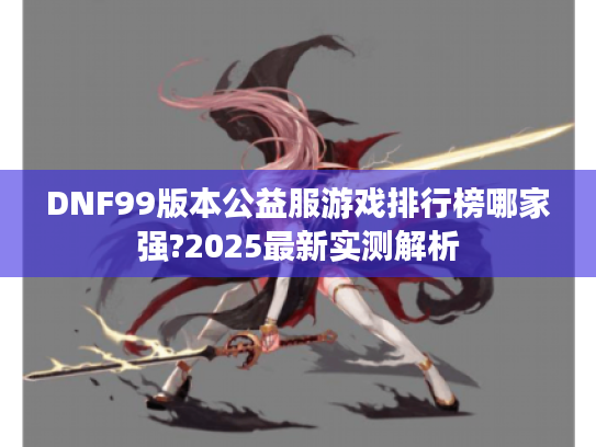 DNF99版本公益服游戏排行榜哪家强?2025最新实测解析