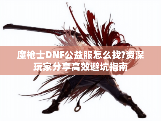 魔枪士DNF公益服怎么找?资深玩家分享高效避坑指南 魔枪士DNF公益服怎么找?资深玩家分享高效避坑指南