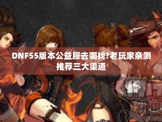DNF55版本公益服去哪找?老玩家亲测推荐三大渠道