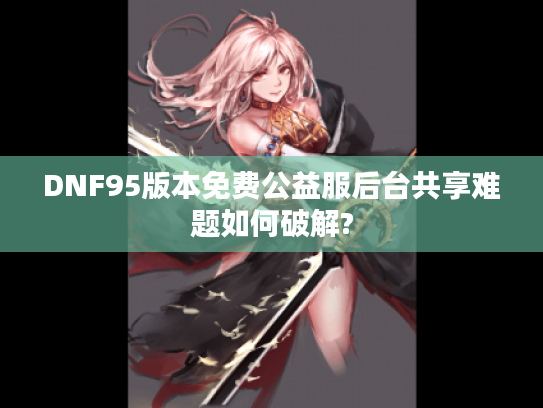 DNF95版本免费公益服后台共享难题如何破解?