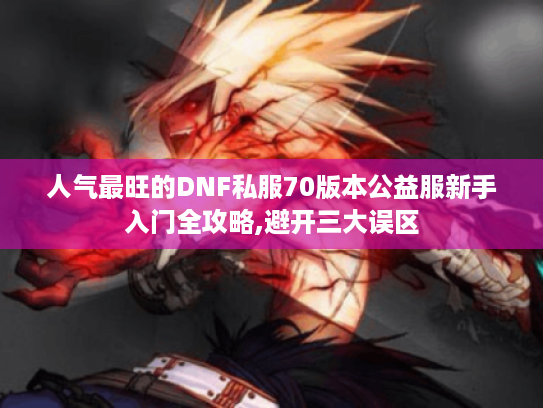 人气最旺的DNF私服70版本公益服新手入门全攻略,避开三大误区
