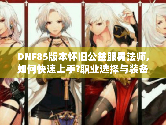 DNF85版本怀旧公益服男法师,如何快速上手?职业选择与装备获取攻略 DNF85版本怀旧公益服男法师,如何快速上手?职业选择与装备获取攻略