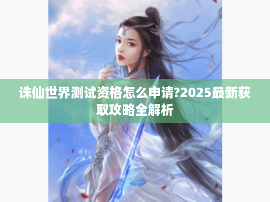 诛仙世界测试资格怎么申请?2025最新获取攻略全解析