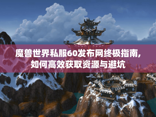 魔兽世界私服60发布网终极指南,如何高效获取资源与避坑