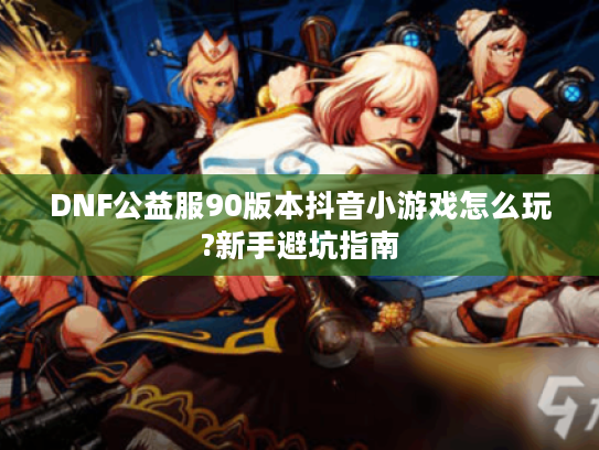 DNF公益服90版本抖音小游戏怎么玩?新手避坑指南