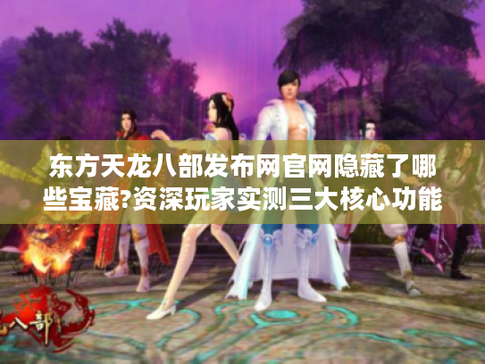 东方天龙八部发布网官网隐藏了哪些宝藏?资深玩家实测三大核心功能