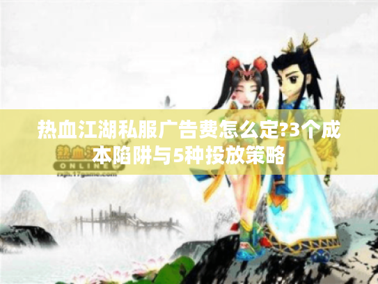 热血江湖私服广告费怎么定?3个成本陷阱与5种投放策略