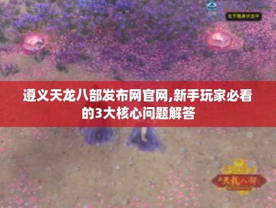 遵义天龙八部发布网官网,新手玩家必看的3大核心问题解答