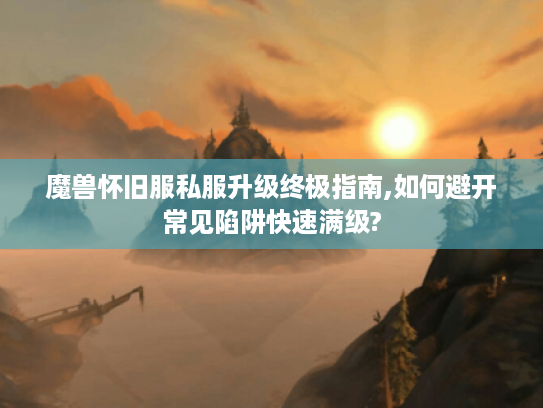 魔兽怀旧服私服升级终极指南,如何避开常见陷阱快速满级?