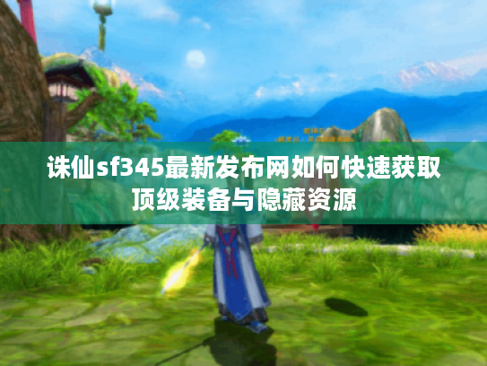 诛仙sf345最新发布网如何快速获取顶级装备与隐藏资源