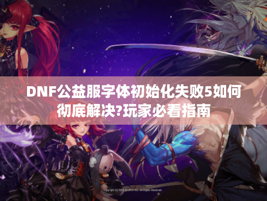 DNF公益服字体初始化失败5如何彻底解决?玩家必看指南