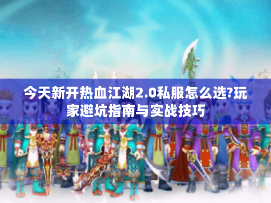 今天新开热血江湖2.0私服怎么选?玩家避坑指南与实战技巧