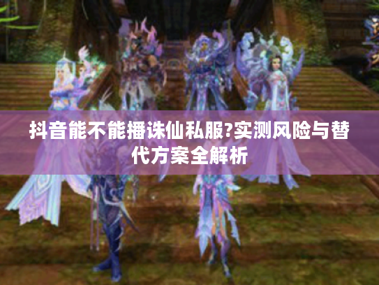 抖音能不能播诛仙私服?实测风险与替代方案全解析