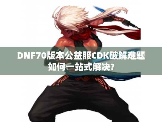 DNF70版本公益服CDK破解难题如何一站式解决? DNF70版本公益服CDK破解难题如何一站式解决?