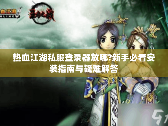 热血江湖私服登录器放哪?新手必看安装指南与疑难解答 热血江湖私服登录器放哪?新手必看安装指南与疑难解答