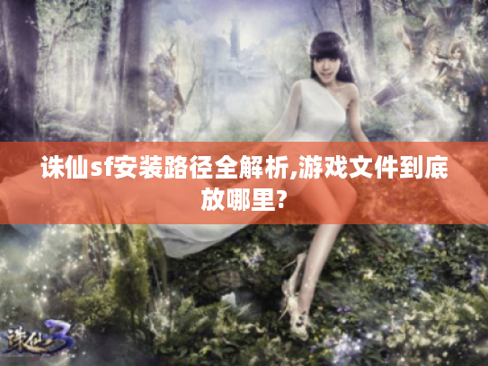 诛仙sf安装路径全解析,游戏文件到底放哪里?
