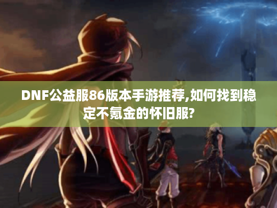 DNF公益服86版本手游推荐,如何找到稳定不氪金的怀旧服?