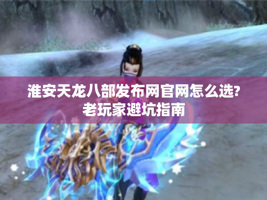 淮安天龙八部发布网官网怎么选?老玩家避坑指南