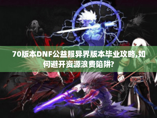70版本DNF公益服异界版本毕业攻略,如何避开资源浪费陷阱?