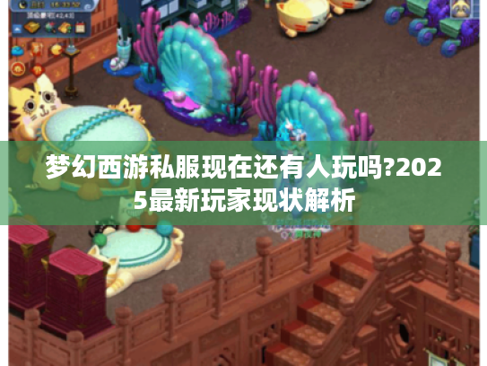 梦幻西游私服现在还有人玩吗?2025最新玩家现状解析 梦幻西游私服现在还有人玩吗?2025最新玩家现状解析